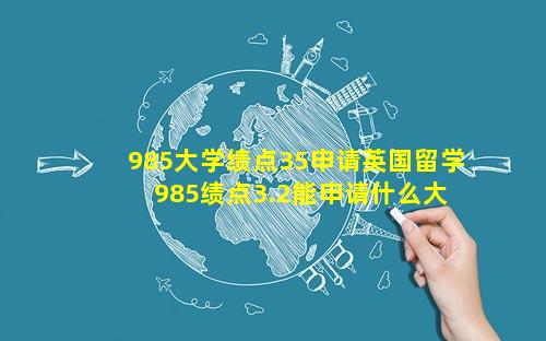 985大学绩点35申请英国留学 985绩点3.2能申请什么大 🐝 学